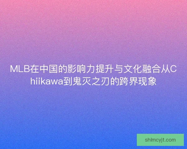 MLB在中国的影响力提升与文化融合从Chiikawa到鬼灭之刃的跨界现象