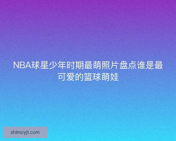 NBA球星少年时期最萌照片盘点谁是最可爱的篮球萌娃