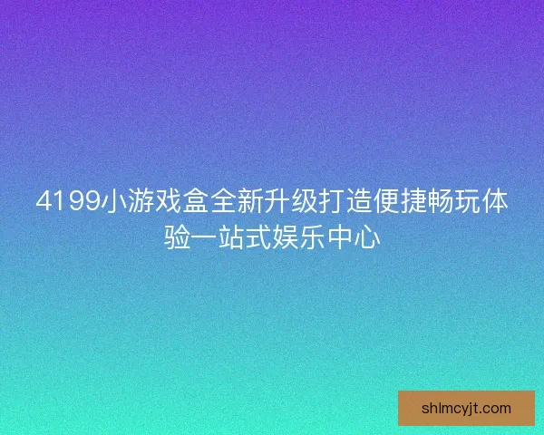 4199小游戏盒全新升级打造便捷畅玩体验一站式娱乐中心