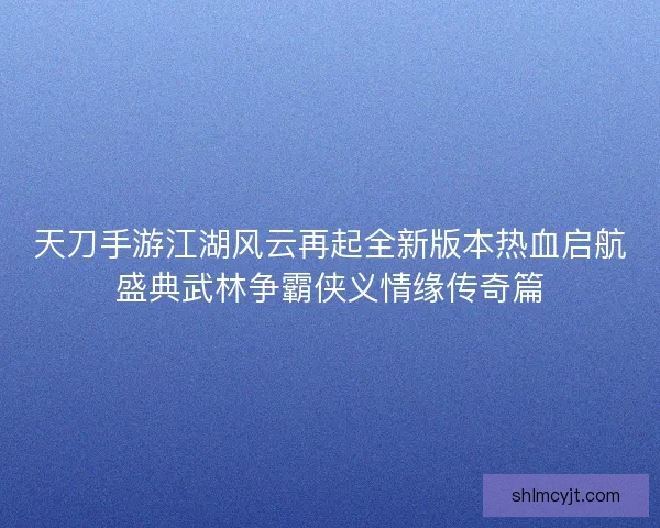 天刀手游江湖风云再起全新版本热血启航盛典武林争霸侠义情缘传奇篇