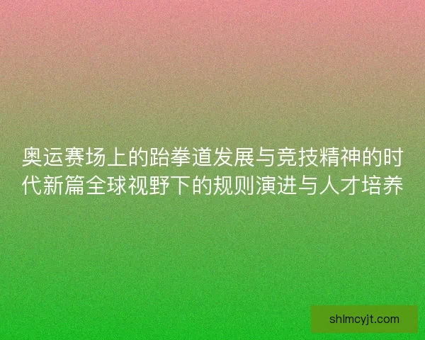 奥运赛场上的跆拳道发展与竞技精神的时代新篇全球视野下的规则演进与人才培养