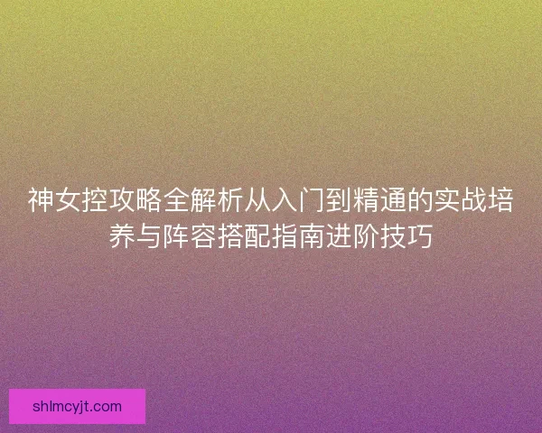 神女控攻略全解析从入门到精通的实战培养与阵容搭配指南进阶技巧