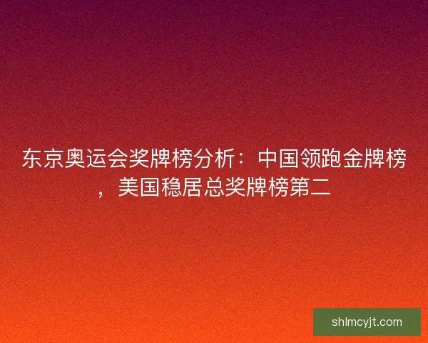 东京奥运会奖牌榜分析：中国领跑金牌榜，美国稳居总奖牌榜第二