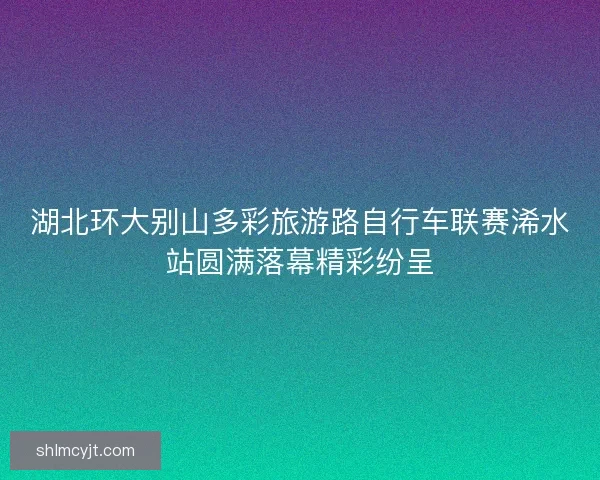 湖北环大别山多彩旅游路自行车联赛浠水站圆满落幕精彩纷呈