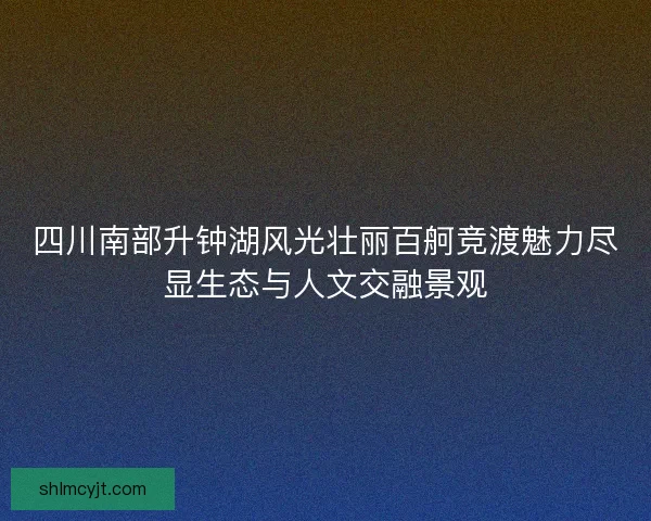 四川南部升钟湖风光壮丽百舸竞渡魅力尽显生态与人文交融景观