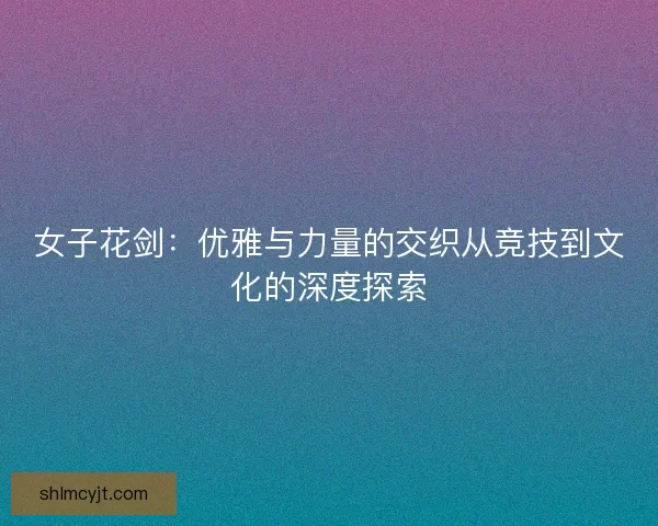 女子花剑：优雅与力量的交织从竞技到文化的深度探索