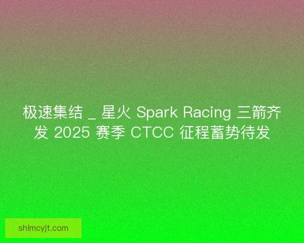 极速集结 _ 星火 Spark Racing 三箭齐发 2025 赛季 CTCC 征程蓄势待发