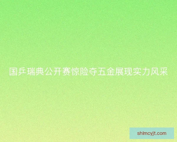 国乒瑞典公开赛惊险夺五金展现实力风采
