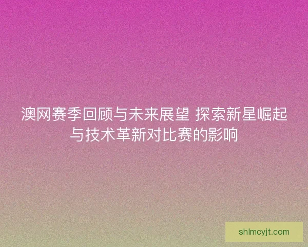 澳网赛季回顾与未来展望 探索新星崛起与技术革新对比赛的影响