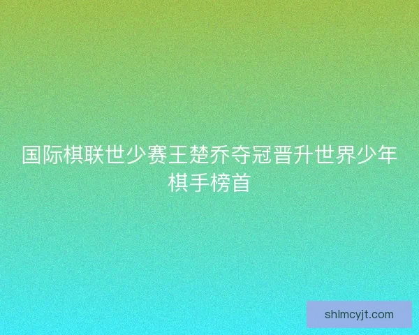 国际棋联世少赛王楚乔夺冠晋升世界少年棋手榜首